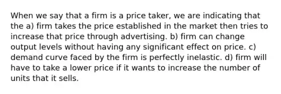 When we say that a firm is a price taker, we are indicating that the a) firm takes the price established in the market then tries to increase that price through advertising. b) firm can change output levels without having any significant effect on price. c) demand curve faced by the firm is perfectly inelastic. d) firm will have to take a lower price if it wants to increase the number of units that it sells.