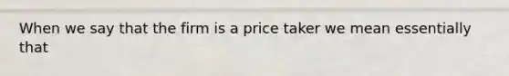 When we say that the firm is a price taker we mean essentially that