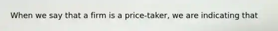 When we say that a firm is a price-taker, we are indicating that