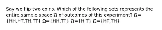 Say we flip two coins. Which of the following sets represents the entire sample space Ω of outcomes of this experiment? Ω=(HH,HT,TH,TT) Ω=(HH,TT) Ω=(H,T) Ω=(HT,TH)