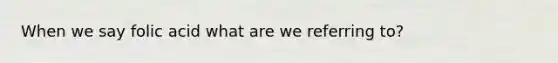 When we say folic acid what are we referring to?