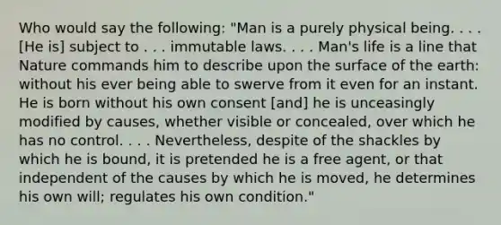 Who would say the following: "Man is a purely physical being. . . . [He is] subject to . . . immutable laws. . . . Man's life is a line that Nature commands him to describe upon the surface of the earth: without his ever being able to swerve from it even for an instant. He is born without his own consent [and] he is unceasingly modified by causes, whether visible or concealed, over which he has no control. . . . Nevertheless, despite of the shackles by which he is bound, it is pretended he is a free agent, or that independent of the causes by which he is moved, he determines his own will; regulates his own condition."