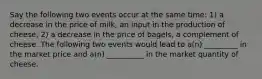 Say the following two events occur at the same time: 1) a decrease in the price of milk, an input in the production of cheese; 2) a decrease in the price of bagels, a complement of cheese. The following two events would lead to a(n) _________ in the market price and a(n) __________ in the market quantity of cheese.