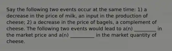 Say the following two events occur at the same time: 1) a decrease in the price of milk, an input in the production of cheese; 2) a decrease in the price of bagels, a complement of cheese. The following two events would lead to a(n) _________ in the market price and a(n) __________ in the market quantity of cheese.