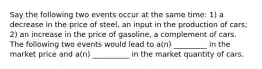 Say the following two events occur at the same time: 1) a decrease in the price of steel, an input in the production of cars; 2) an increase in the price of gasoline, a complement of cars. The following two events would lead to a(n) _________ in the market price and a(n) __________ in the market quantity of cars.