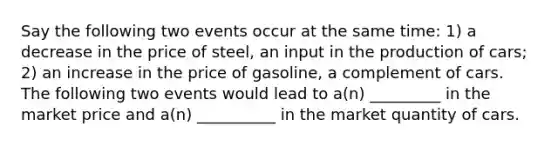 Say the following two events occur at the same time: 1) a decrease in the price of steel, an input in the production of cars; 2) an increase in the price of gasoline, a complement of cars. The following two events would lead to a(n) _________ in the market price and a(n) __________ in the market quantity of cars.