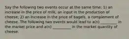 Say the following two events occur at the same time: 1) an increase in the price of milk, an input in the production of cheese; 2) an increase in the price of bagels, a complement of cheese. The following two events would lead to a(n) _________ in the market price and a(n) __________ in the market quantity of cheese.