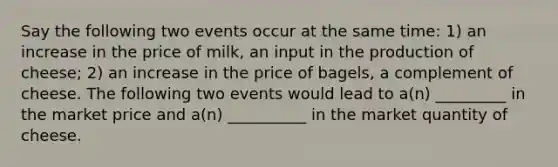 Say the following two events occur at the same time: 1) an increase in the price of milk, an input in the production of cheese; 2) an increase in the price of bagels, a complement of cheese. The following two events would lead to a(n) _________ in the market price and a(n) __________ in the market quantity of cheese.