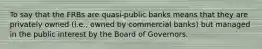 To say that the FRBs are quasi-public banks means that they are privately owned (i.e., owned by commercial banks) but managed in the public interest by the Board of Governors.