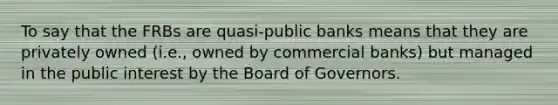 To say that the FRBs are quasi-public banks means that they are privately owned (i.e., owned by commercial banks) but managed in the public interest by the Board of Governors.