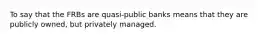 To say that the FRBs are quasi-public banks means that they are publicly owned, but privately managed.