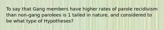 To say that Gang members have higher rates of parole recidivism than non-gang parolees is 1 tailed in nature, and considered to be what type of Hypotheses?