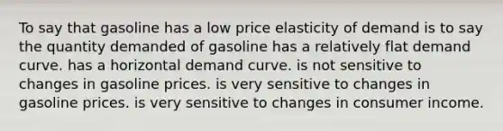 To say that gasoline has a low price elasticity of demand is to say the quantity demanded of gasoline has a relatively flat demand curve. has a horizontal demand curve. is not sensitive to changes in gasoline prices. is very sensitive to changes in gasoline prices. is very sensitive to changes in consumer income.