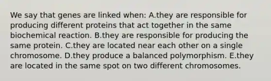 We say that genes are linked when: A.they are responsible for producing different proteins that act together in the same biochemical reaction. B.they are responsible for producing the same protein. C.they are located near each other on a single chromosome. D.they produce a balanced polymorphism. E.they are located in the same spot on two different chromosomes.