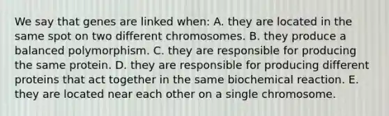 We say that genes are linked when: A. they are located in the same spot on two different chromosomes. B. they produce a balanced polymorphism. C. they are responsible for producing the same protein. D. they are responsible for producing different proteins that act together in the same biochemical reaction. E. they are located near each other on a single chromosome.