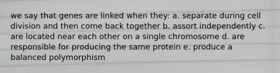 we say that genes are linked when they: a. separate during cell division and then come back together b. assort independently c. are located near each other on a single chromosome d. are responsible for producing the same protein e. produce a balanced polymorphism