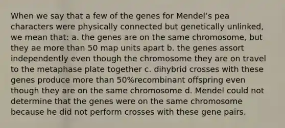 When we say that a few of the genes for Mendelʻs pea characters were physically connected but genetically unlinked, we mean that: a. the genes are on the same chromosome, but they ae more than 50 map units apart b. the genes assort independently even though the chromosome they are on travel to the metaphase plate together c. dihybrid crosses with these genes produce more than 50%recombinant offspring even though they are on the same chromosome d. Mendel could not determine that the genes were on the same chromosome because he did not perform crosses with these gene pairs.