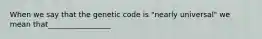 When we say that the genetic code is "nearly universal" we mean that_________________