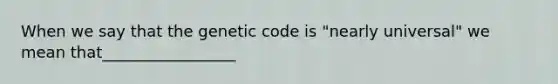 When we say that the genetic code is "nearly universal" we mean that_________________