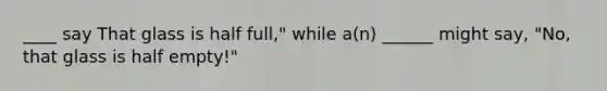 ____ say That glass is half full," while a(n) ______ might say, "No, that glass is half empty!"