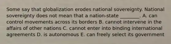 Some say that globalization erodes national sovereignty. National sovereignty does not mean that a​ nation-state ________. A. can control movements across its borders B. cannot intervene in the affairs of other nations C. cannot enter into binding international agreements D. is autonomous E. can freely select its government