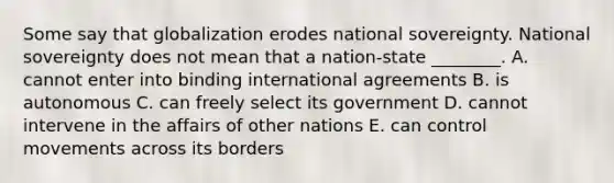 Some say that globalization erodes national sovereignty. National sovereignty does not mean that a​ nation-state ________. A. cannot enter into binding international agreements B. is autonomous C. can freely select its government D. cannot intervene in the affairs of other nations E. can control movements across its borders