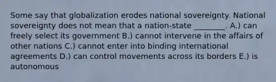 Some say that globalization erodes national sovereignty. National sovereignty does not mean that a​ nation-state ________. A.) can freely select its government B.) cannot intervene in the affairs of other nations C.) cannot enter into binding international agreements D.) can control movements across its borders E.) is autonomous