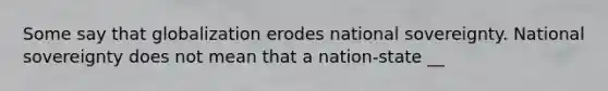 Some say that globalization erodes national sovereignty. National sovereignty does not mean that a nation-state __