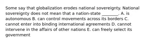 Some say that globalization erodes national sovereignty. National sovereignty does not mean that a​ nation-state ________. A. is autonomous B. can control movements across its borders C. cannot enter into binding international agreements D. cannot intervene in the affairs of other nations E. can freely select its government