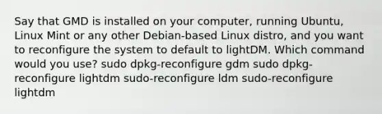 Say that GMD is installed on your computer, running Ubuntu, Linux Mint or any other Debian-based Linux distro, and you want to reconfigure the system to default to lightDM. Which command would you use? sudo dpkg-reconfigure gdm sudo dpkg-reconfigure lightdm sudo-reconfigure ldm sudo-reconfigure lightdm