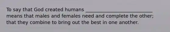 To say that God created humans ____________________________ means that males and females need and complete the other; that they combine to bring out the best in one another.