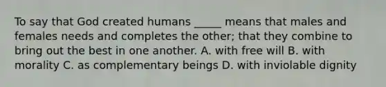 To say that God created humans _____ means that males and females needs and completes the other; that they combine to bring out the best in one another. A. with free will B. with morality C. as complementary beings D. with inviolable dignity