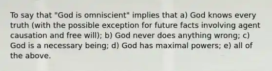 To say that "God is omniscient" implies that a) God knows every truth (with the possible exception for future facts involving agent causation and free will); b) God never does anything wrong; c) God is a necessary being; d) God has maximal powers; e) all of the above.