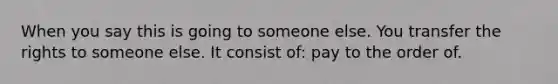 When you say this is going to someone else. You transfer the rights to someone else. It consist of: pay to the order of.