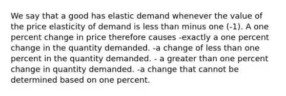 We say that a good has elastic demand whenever the value of the price elasticity of demand is less than minus one (-1). A one percent change in price therefore causes -exactly a one percent change in the quantity demanded. -a change of less than one percent in the quantity demanded. - a greater than one percent change in quantity demanded. -a change that cannot be determined based on one percent.