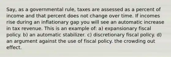 Say, as a governmental rule, taxes are assessed as a percent of income and that percent does not change over time. If incomes rise during an inflationary gap you will see an automatic increase in tax revenue. This is an example of: a) expansionary fiscal policy. b) an automatic stabilizer. c) discretionary fiscal policy. d) an argument against the use of fiscal policy. the crowding out effect.