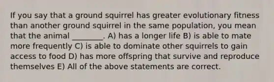 If you say that a ground squirrel has greater evolutionary fitness than another ground squirrel in the same population, you mean that the animal ________. A) has a longer life B) is able to mate more frequently C) is able to dominate other squirrels to gain access to food D) has more offspring that survive and reproduce themselves E) All of the above statements are correct.