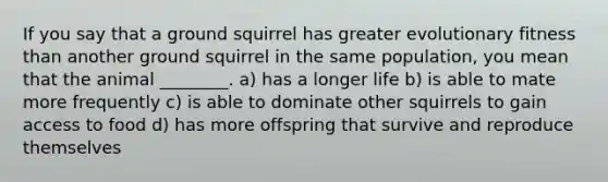 If you say that a ground squirrel has greater evolutionary fitness than another ground squirrel in the same population, you mean that the animal ________. a) has a longer life b) is able to mate more frequently c) is able to dominate other squirrels to gain access to food d) has more offspring that survive and reproduce themselves