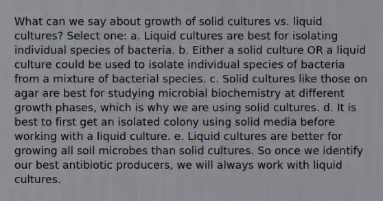 What can we say about growth of solid cultures vs. liquid cultures? Select one: a. Liquid cultures are best for isolating individual species of bacteria. b. Either a solid culture OR a liquid culture could be used to isolate individual species of bacteria from a mixture of bacterial species. c. Solid cultures like those on agar are best for studying microbial biochemistry at different growth phases, which is why we are using solid cultures. d. It is best to first get an isolated colony using solid media before working with a liquid culture. e. Liquid cultures are better for growing all soil microbes than solid cultures. So once we identify our best antibiotic producers, we will always work with liquid cultures.