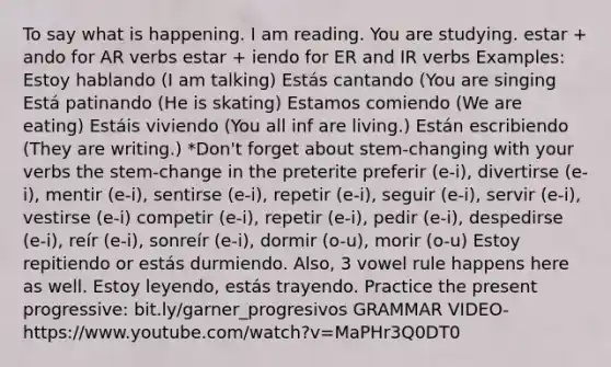 To say what is happening. I am reading. You are studying. estar + ando for AR verbs estar + iendo for ER and IR verbs Examples: Estoy hablando (I am talking) Estás cantando (You are singing Está patinando (He is skating) Estamos comiendo (We are eating) Estáis viviendo (You all inf are living.) Están escribiendo (They are writing.) *Don't forget about stem-changing with your verbs the stem-change in the preterite preferir (e-i), divertirse (e-i), mentir (e-i), sentirse (e-i), repetir (e-i), seguir (e-i), servir (e-i), vestirse (e-i) competir (e-i), repetir (e-i), pedir (e-i), despedirse (e-i), reír (e-i), sonreír (e-i), dormir (o-u), morir (o-u) Estoy repitiendo or estás durmiendo. Also, 3 vowel rule happens here as well. Estoy leyendo, estás trayendo. Practice the present progressive: bit.ly/garner_progresivos GRAMMAR VIDEO- https://www.youtube.com/watch?v=MaPHr3Q0DT0