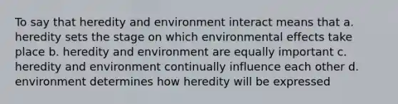 To say that heredity and environment interact means that a. heredity sets the stage on which environmental effects take place b. heredity and environment are equally important c. heredity and environment continually influence each other d. environment determines how heredity will be expressed