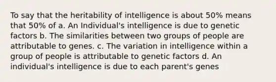 To say that the heritability of intelligence is about 50% means that 50% of a. An Individual's intelligence is due to genetic factors b. The similarities between two groups of people are attributable to genes. c. The variation in intelligence within a group of people is attributable to genetic factors d. An individual's intelligence is due to each parent's genes