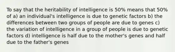 To say that the heritability of intelligence is 50% means that 50% of a) an individual's intelligence is due to genetic factors b) the differences between two groups of people are due to genes c) the variation of intelligence in a group of people is due to genetic factors d) intelligence is half due to the mother's genes and half due to the father's genes