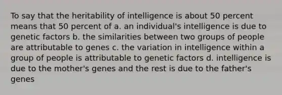 To say that the heritability of intelligence is about 50 percent means that 50 percent of a. an individual's intelligence is due to genetic factors b. the similarities between two groups of people are attributable to genes c. the variation in intelligence within a group of people is attributable to genetic factors d. intelligence is due to the mother's genes and the rest is due to the father's genes