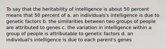 To say that the heritability of intelligence is about 50 percent means that 50 percent of a. an individuals's intelligence is due to genetic factors b. the similarities between two groups of people are attributed to genes c. the variation in intelligence within a group of people is attributable to genetic factors d. an individual's intelligence is due to each parent's genes