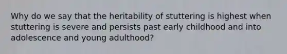 Why do we say that the heritability of stuttering is highest when stuttering is severe and persists past early childhood and into adolescence and young adulthood?