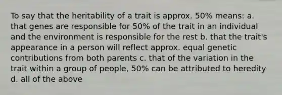 To say that the heritability of a trait is approx. 50% means: a. that genes are responsible for 50% of the trait in an individual and the environment is responsible for the rest b. that the trait's appearance in a person will reflect approx. equal genetic contributions from both parents c. that of the variation in the trait within a group of people, 50% can be attributed to heredity d. all of the above