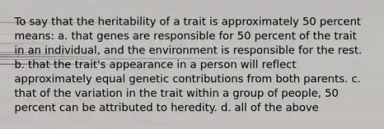 To say that the heritability of a trait is approximately 50 percent means: a. that genes are responsible for 50 percent of the trait in an individual, and the environment is responsible for the rest. b. that the trait's appearance in a person will reflect approximately equal genetic contributions from both parents. c. that of the variation in the trait within a group of people, 50 percent can be attributed to heredity. d. all of the above