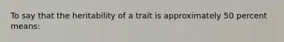 To say that the heritability of a trait is approximately 50 percent means: