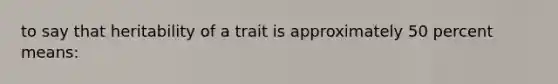 to say that heritability of a trait is approximately 50 percent means: